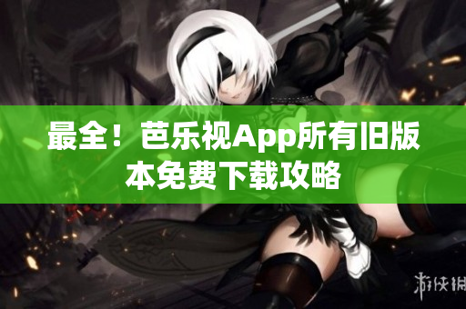 最全！芭乐视App所有旧版本免费下载攻略