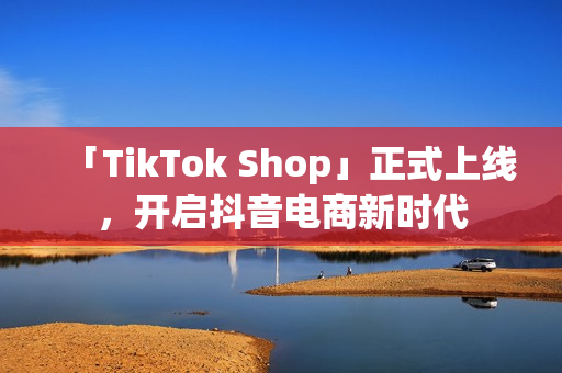 「TikTok Shop」正式上线，开启抖音电商新时代