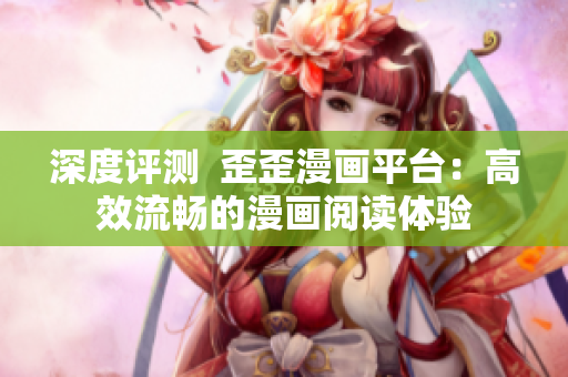 深度评测  歪歪漫画平台：高效流畅的漫画阅读体验