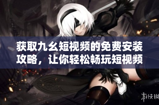 获取九幺短视频的免费安装攻略，让你轻松畅玩短视频世界