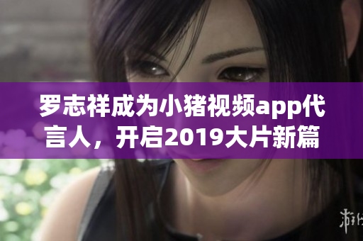 罗志祥成为小猪视频app代言人，开启2019大片新篇章