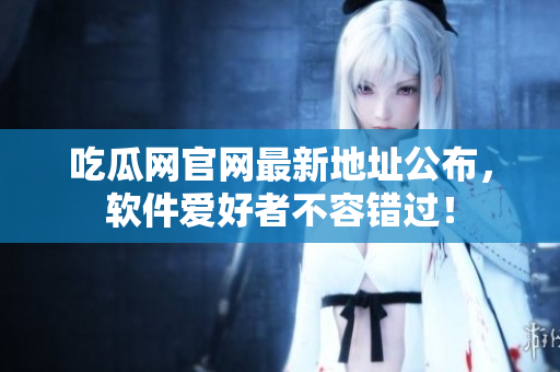 吃瓜网官网最新地址公布，软件爱好者不容错过！