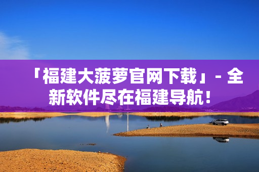 「福建大菠萝官网下载」- 全新软件尽在福建导航！