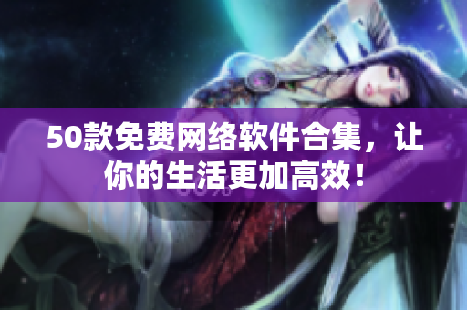 50款免费网络软件合集，让你的生活更加高效！