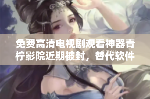 免费高清电视剧观看神器青柠影院近期被封，替代软件推荐