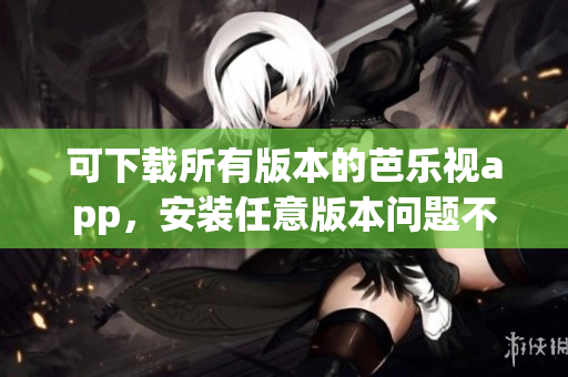 可下载所有版本的芭乐视app，安装任意版本问题不大