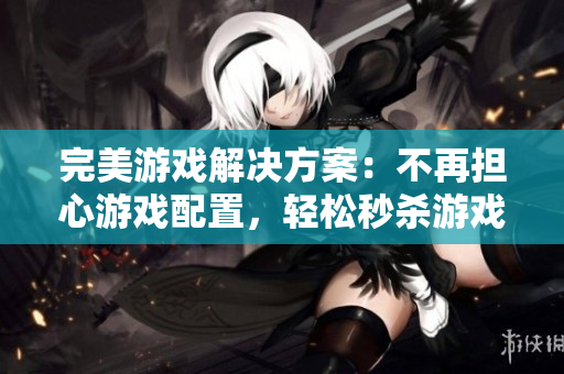 完美游戏解决方案：不再担心游戏配置，轻松秒杀游戏大作！