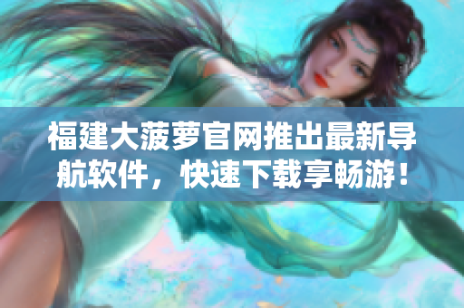 福建大菠萝官网推出最新导航软件，快速下载享畅游！