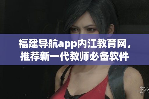 福建导航app内江教育网，推荐新一代教师必备软件