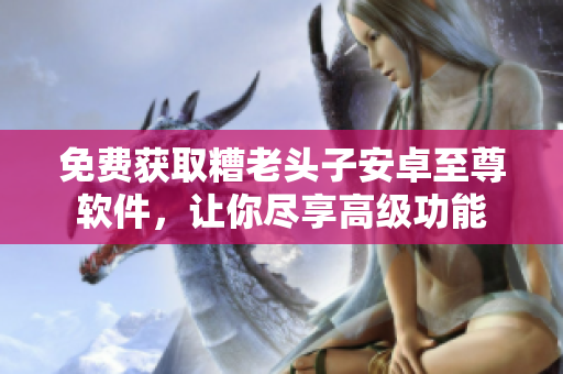 免费获取糟老头子安卓至尊软件，让你尽享高级功能