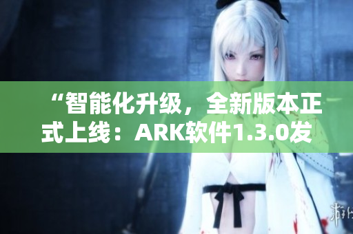 “智能化升级，全新版本正式上线：ARK软件1.3.0发布！”