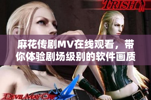 麻花传剧MV在线观看，带你体验剧场级别的软件画质