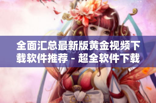 全面汇总最新版黄金视频下载软件推荐 - 超全软件下载清单！