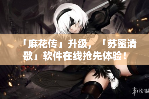 「麻花传」升级，「苏蜜清歌」软件在线抢先体验！