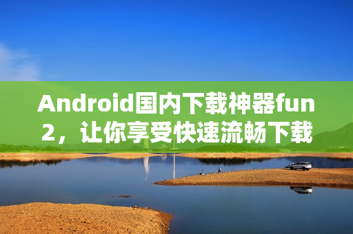 Android国内下载神器fun2，让你享受快速流畅下载体验