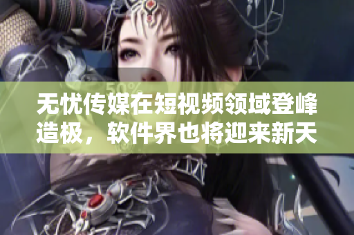 无忧传媒在短视频领域登峰造极，软件界也将迎来新天地