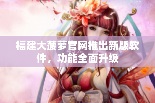 福建大菠萝官网推出新版软件，功能全面升级