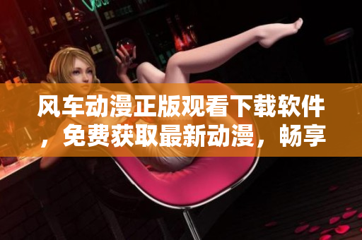 风车动漫正版观看下载软件，免费获取最新动漫，畅享高清无广告！