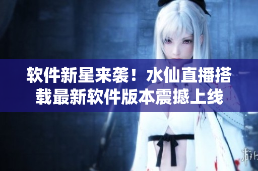 软件新星来袭！水仙直播搭载最新软件版本震撼上线