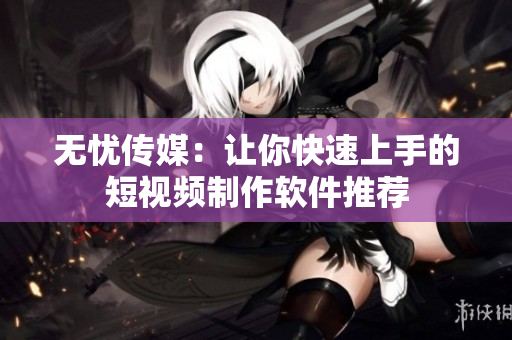 无忧传媒：让你快速上手的短视频制作软件推荐