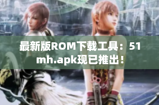 最新版ROM下载工具：51mh.apk现已推出！