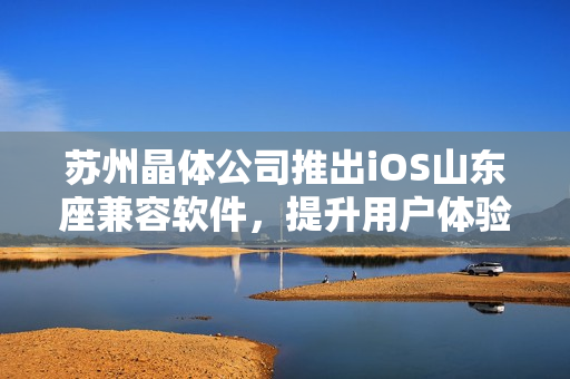 苏州晶体公司推出iOS山东座兼容软件，提升用户体验
