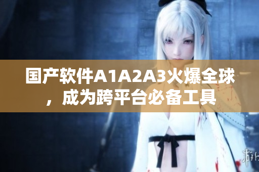 国产软件A1A2A3火爆全球，成为跨平台必备工具