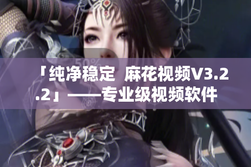 「纯净稳定  麻花视频V3.2.2」——专业级视频软件