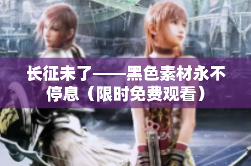 长征未了——黑色素材永不停息（限时免费观看）