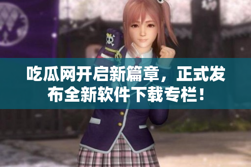吃瓜网开启新篇章，正式发布全新软件下载专栏！