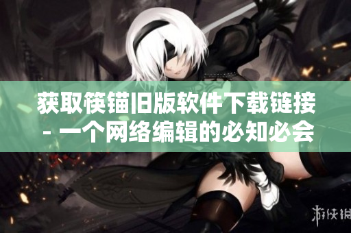获取筷锚旧版软件下载链接 - 一个网络编辑的必知必会！