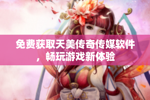 免费获取天美传奇传媒软件，畅玩游戏新体验