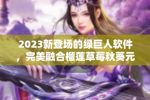 2023新登场的绿巨人软件，完美融合榴莲草莓秋葵元素