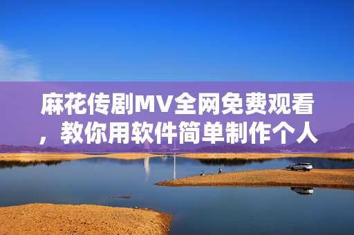 麻花传剧MV全网免费观看，教你用软件简单制作个人MV