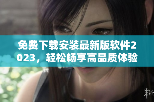 免费下载安装最新版软件2023，轻松畅享高品质体验