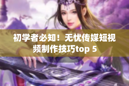 初学者必知！无忧传媒短视频制作技巧top 5