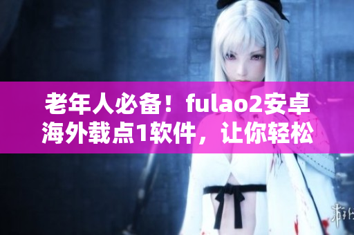 老年人必备！fulao2安卓海外载点1软件，让你轻松上手互联网