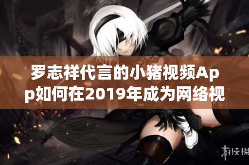 罗志祥代言的小猪视频App如何在2019年成为网络视频界的新宠？