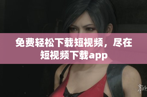 免费轻松下载短视频，尽在短视频下载app
