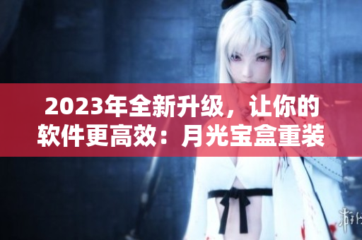 2023年全新升级，让你的软件更高效：月光宝盒重装上阵