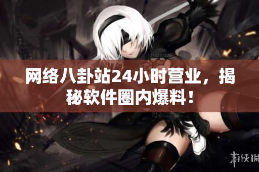 网络八卦站24小时营业，揭秘软件圈内爆料！