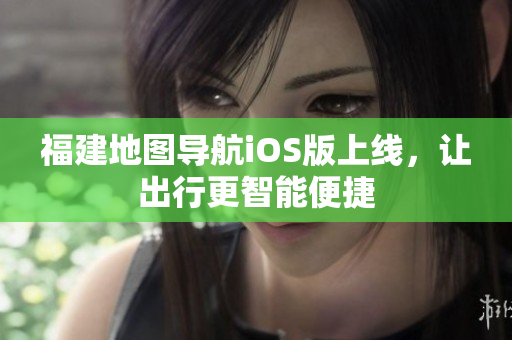 福建地图导航iOS版上线，让出行更智能便捷