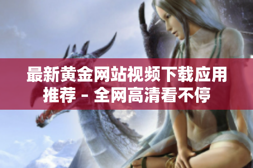 最新黄金网站视频下载应用推荐 – 全网高清看不停
