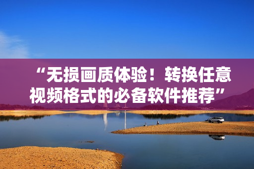 “无损画质体验！转换任意视频格式的必备软件推荐”