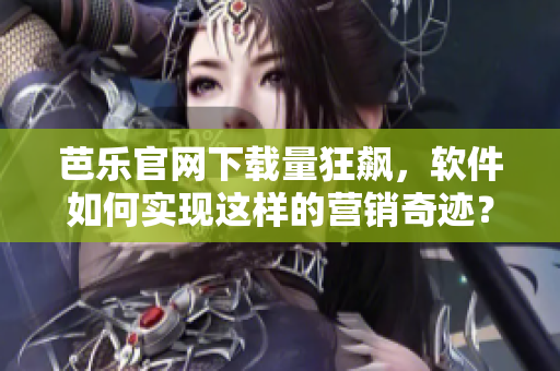 芭乐官网下载量狂飙，软件如何实现这样的营销奇迹？
