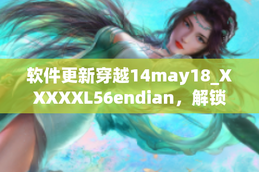 软件更新穿越14may18_XXXXXL56endian，解锁缅北新局面(1)