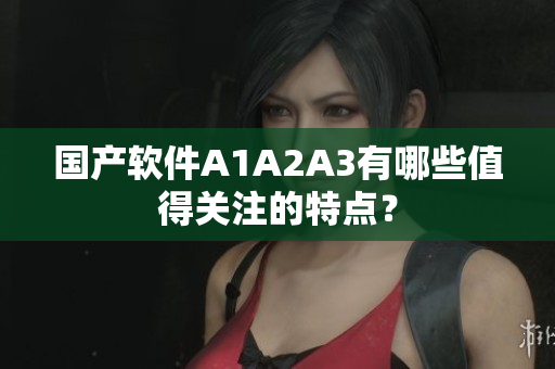 国产软件A1A2A3有哪些值得关注的特点？