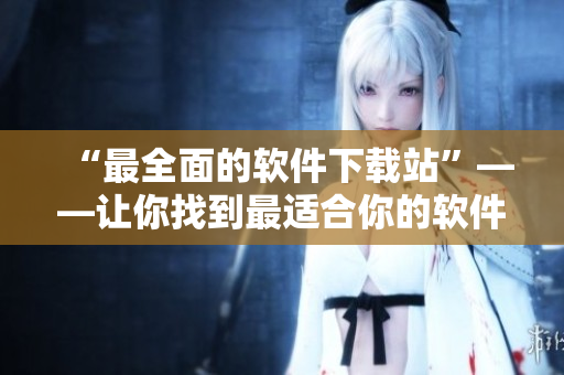 “最全面的软件下载站”——让你找到最适合你的软件！