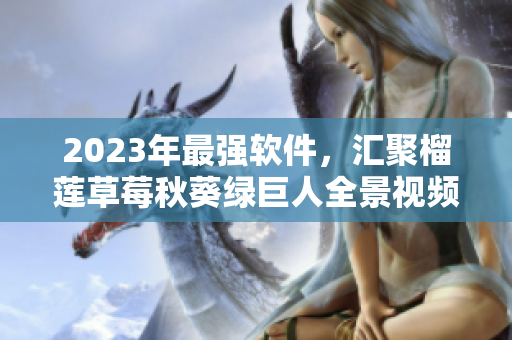 2023年最强软件，汇聚榴莲草莓秋葵绿巨人全景视频