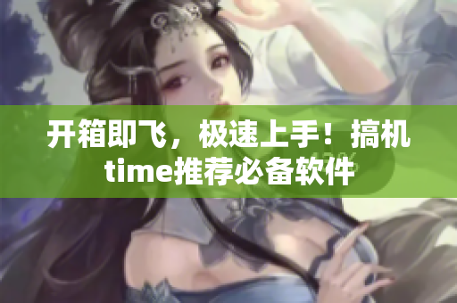 开箱即飞，极速上手！搞机time推荐必备软件